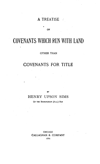 handle is hein.beal/tcrlct0001 and id is 1 raw text is: 




A TREATISE


                 ON



COVENANTS WHICH RUN WITH LAND


             OTHER THAN


COVENANTS


FOR TITLE


HENRY UPSON SIMS
   OF THE BIRMINGHAM (ALA.) BAR









        CHICAGO
  CALLAGHAN & COMPANY
         1901


