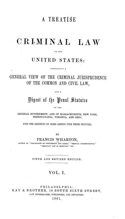 handle is hein.beal/tcrlwus0001 and id is 1 raw text is: A TREATISE

CRI.MINAL

LAW

OF THE

UNITED

STATES:

COMPRISING A

GENERAL VIEW OF THE CRIMINAL JURISPRUDENCE
OF THE COMMON AND CIVIL LAW,
AND A
OF THE
GENERAL GOVERNMENT, AND OF MASSACHUSETTS, NEW YORK,
PENNSYLVANIA, VIRGINIA, AND OHIO;
WITH THE DECISIONS ON CASES ARISING UPON THOSE STATUTES,
BY
FRANCIS WHARTON,
AUTHOR OF PRECEDENTS OF INDICTMENTS AND PLEAS, MEDICAL JURISPRUDENCE,
AMERICAN LAW OF HOMICIDE, ETC.
FIFTH AND REVISED EDITION.
VOL. I.
PHILADELPHIA:
KAY & BROTHER, 19 SOUTH SIXTH STREET,
LAW BOOKSELLERS, PUBLISHERS, AND IMPORTERS.
1861.


