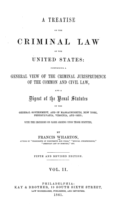 handle is hein.beal/tcrlwus0002 and id is 1 raw text is: A TREATISE
ON THE

CRIMINAL

LAW

OF THE

UNITED

STATES:

COMPRISING A

GENERAL VIEW OF THE CRIMINAL JURISPRUDENCE
OF THE COMMON AND CIVIL LAW,
AND A
OF THE
GENERAL GOVERNMENT, AND OF MASSACHUSETTS, NEW YORK,
PENNSYLVANIA, VIRGINIA, AND OHIO;
WITH THE DECISIONS ON CASES ARISING UPON THOSE STATUTES,
BY
FRANCIS WHARTON,
AETHOR OF PRECEDENTS OF INDICTMENTS AND PLEAS, MEDICAL JURISPRUDENCE,
AMERICAN LAW OF HOMICIDE, ETC.
FIFTH AND REVISED EDITION.
VOL. II.
PHILADELPHIA:
KAY & BROTHER, 19 SOUTH SIXTH STREET,
LAW BOOKSELLERS, PUBLISHERS, AND IMPORTERS.
1861.


