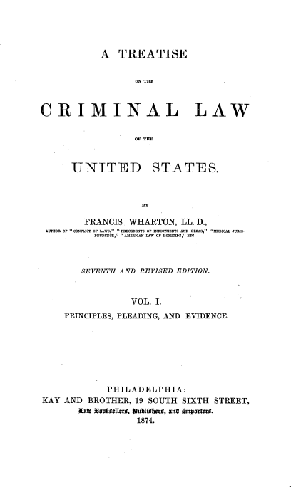 handle is hein.beal/tcrmlwus0001 and id is 1 raw text is: 





            A   TREATISE


                   ON THE



CRIMINAL LAW


                   OF THE


UNITED


STATES.


BY


        FRANCIS  WHARTON,   LL. D.,
AUTHOR OF  CONFLICT OF LAWS,  PRECEDENTS OF INDICTMENTS AND PLEAS,  MEDICAL JURIS-
          PRUDENCE,  AMERICAN LAW OF HOMD, ETC.



       SEVENTH AND REVISED EDITION.


                  VOL. .
    PRINCIPLES, PLEADING, AND EVIDENCE.


             PHILADELPHIA:
KAY AND  BROTHER,  19 SOUTH  SIXTH STREET,
       Rai Alaattellers, publilberd, ant IrmporterO.
                   1874.


