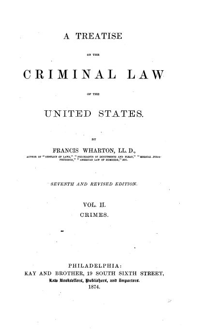 handle is hein.beal/tcrmlwus0002 and id is 1 raw text is: 




            A  TREATISE


                   ON THE



CRIMINAL LAW


                   OF THE


UNITED


STATES.


B3Y


        FRANCIS  WHARTON,  LL. D.,
AUTHOR OF  CONFLICT OF LAWS,  PRECEDENTS OF INDICTMENTS AND PLEAS,  MEDICAL JURIS-
          PRUDENCE, AMERICAN. LAW OF HOMICIDE, ETC.



       SEVENTH AND REVISED EDITION.


                 VOL. II.
                 CRIMES.


             PHILADELPHIA:
KAY AND  BROTHER,  19 SOUTH SIXTH STREET,
       ILae       publisberd, antr importerM.
                   1874.


