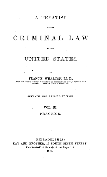 handle is hein.beal/tcrmlwus0003 and id is 1 raw text is: 




            A   TREATISE


                   ON TUB~



CRIMINAL LAW


                   OV TUB



      UNITED STATES.



          * BY

          FRANCIS WHARTON,   LL. D.,
 AWFHOR OF  CONFLICT OF LAWS,  PRECEDENTS OF INDICTMENTS AND PLEAS,  MRDICAL JURIS-
           PRUDBNCE,  AMERICAN LAW OF HOMICIDE, ETC.


SE VENTH AND REVISED EDITION.



         VOL. III.

       PRACTICE.


             PHILADELPHIA:
KAY AND  BROTHER,  19 SOUTH  SIXTH STREET,
       Kato NooftWITerd, Vub1Wjerd, ant Importerl.
                   1874.


