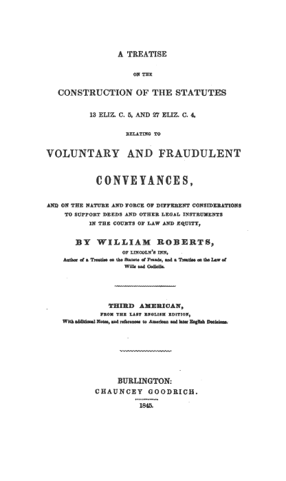handle is hein.beal/tcsteliz0001 and id is 1 raw text is: 






A TREATISE


                    ON THE


   CONSTRUCTION OF THE STATUTES


          13 ELIZ. C. 5, AND 27 ELIZ. C. 4,

                  RELATING TO


VOLUNTARY AND FRAUDULENT



              CONVYANCE8,


AND ON THE NATURE AND FORCE OF DIFFERENT CONSIERATIONS
    TO SUPPORT DEEDS AND OTHER LEGAL INSTRUMENTS
          IN THE COURTS OF LAW AND XQUITY,


       BY   WILLIAM ROBERTS,
                  OF LINCOLN'S IN,  -
        of a Treathe a the Statute of Frands sad a Tedsm n the law of





              THIRD  AMERICA   ,
            FROM THE LAST EWOLIBE ED!ITION
    With addtionl Wats sad referne to Amerlean nd later EnghA Deks







                BURLINGTON:
           CHAUNCEY GOODRICH.

                     1845.


