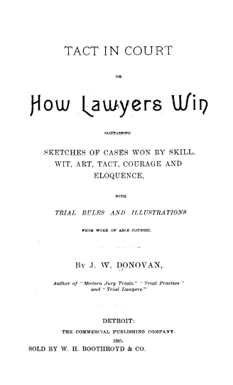handle is hein.beal/tctnct0001 and id is 1 raw text is: TACT IN COURT
OR
jo w gauryers 'JfiI)
aCOSTAININO
SKETCHES OF CASES WON BY SKILL,
WIT, ART, TACT, COURAGE AND
ELOQUENCE,
WITH
TRIAL R ULES AND ILLUSTRATIONS
FROM WORK OF ABLE COUNSEL
BY J. W. DONOVAN,
Author of .Modern Jury Trials, Trial Practice.
and  Trial Lawyers.
DETROIT:
THE COMMERCIAL PUBLISHING COMPANY.
1885.
SOLD BY W. H. BOOTHROYD & CO.


