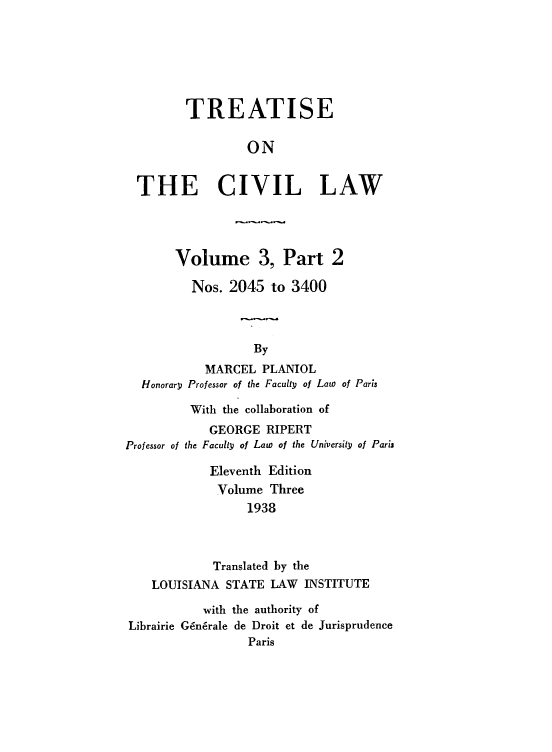 handle is hein.beal/tcvl0006 and id is 1 raw text is: 





       TREATISE

                ON

THE CIVIL LAW



      Volume 3, Part 2
        Nos. 2045 to 3400


                 By
          MARCEL PLANIOL
 Honorary Professor of the Faculty of Law of Paris


With the collaboration of
    GEORGE RIPERT
the Faculty of Law of the University of Paris


            Eleventh Edition
            Volume Three
                 1938


            Translated by the
   LOUISIANA STATE LAW INSTITUTE
           with the authority of
Librairie G~n6rale de Droit et de Jurisprudence
                 Paris


Professor of


