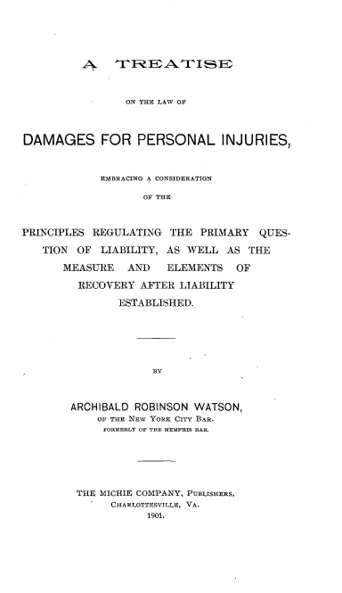 handle is hein.beal/tdamprsij0001 and id is 1 raw text is: 






A-   '~E~~'TI~~


                 ON THU LAW OF



DAMAGES FOR PERSONAL INJURIES,



             RMBRACING A CONSIDERATION

                   OF THE



PRINCIPLES REGULATING   THE  PRIMARY  QUES-

   TION  OF  LIABILITY, AS WELL  AS THE

       MEASURE   AND   ELEMENTS   OF

         RECOVERY  AFTER LIABILITY

                ESTABLISHED.


BY


ARCHIBALD ROBINSON  WATSON,
    OF THE NFw YORK CITY BAR.
    FORMERLY OF THE MEMPHIS BAR.






 THE MICHIE COMPANY, PUBLISHRS,
      CHARLOTTESVIIE, VA.
            1901.


