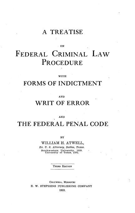 handle is hein.beal/tdcrmlpo0001 and id is 1 raw text is: 










A  TREATISE



       ON


FEDERAL


CRIMINAL


         PROCEDURE



               WITH


  FORMS OF INDICTMENT



                AND


       WRIT OF ERROR



                AND


THE   FEDERAL PENAL CODE



                BY

         WILLIAM H. ATWELL,
         Ex. U. S. Attorney, Dallas, Texas.
         Southwestern  University, 1889.
         University of Texas, 1891.




             THIRD EDITION


       COLUMBIA, MISSOURI
E. W. STEPHENS PUBLISHING COMPANY
           1922.


LAW


