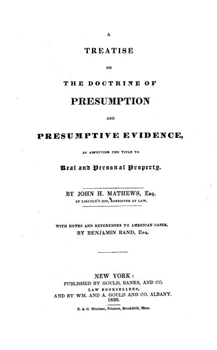 handle is hein.beal/tdocpreev0001 and id is 1 raw text is: 





A


      TREATISE


           ON


THE DOCTRINE OF


         PRESUMPTION


                   AND



PRESUMPTIVE EVIDENCE,


            AS AFFECTIN& THE TITLE TO


      Scat anti personal Scoptert.




        BY JOHN H. MATHEWS,  Esq.
          OF LINCOLN'S INN,%ARRISTER AT LAW.




     WITH NOTES AND REFERENCES TO AMERICAN CASES,
           BY BENJAMIN RAND, EsQ.







               NEW  YORK:
       PUBLISHED BY GOULD, BANKS, AND CO.
              LAW BOOKSELLERS,
    AND BY WM. AND A. GOULD AND CO. ALBANY.
                   1830.
           E. & G. Merriam, Printers, Brookfield, Mass.


