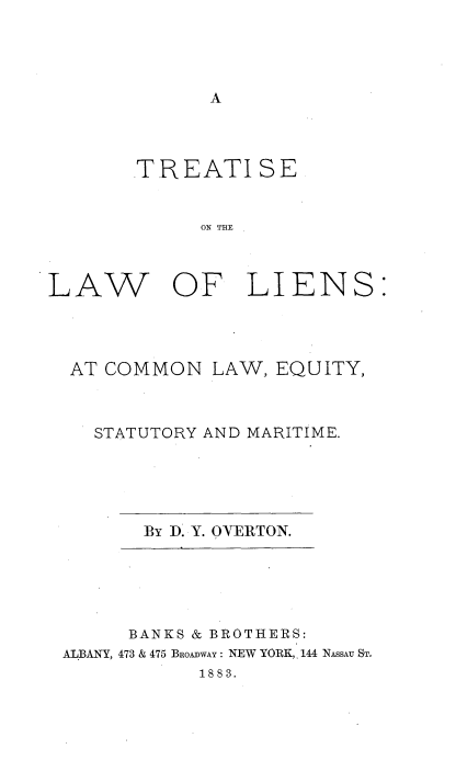 handle is hein.beal/teallien0001 and id is 1 raw text is: 









TR EATI SE


      ON THE


LAW


OF LIENS:


AT COMMON LAW, EQUITY,



  STATUTORY AND MARITIME.


By D. Y. OYERTON.


      BANKS & BROTHERS:
ALBANY, 473 & 475 BROADWAY : NEW YORK, 144 NASSAU ST.
            1883.


