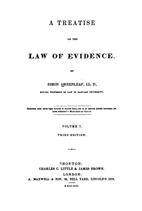 handle is hein.beal/teatlae0001 and id is 1 raw text is: A TREATISE
ON THE
LAW OF EVIDENCE.
BY
SIMON GREENLEAF, LL. D.,
ROYALL PROFESSOR OF LAW IN HARVARD UNIVERSITY.
Qaes min ea m scre leges Invento St sancite Mere, nisi ut ex ipsurum justitia unicoique Jus
smu tribator I - MAscAnDs as ULPiAw.
VOLUME I.
THIRD EDITION.
ABOS TON:
CHARLES C. LITTLE & JAMES BROWN.
LONDON:
A. MAXWELL & SON, 32, BELL YARD, LINCOLN'S INN.
M DCCC ILVI.


