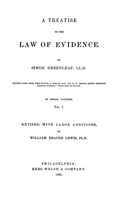 handle is hein.beal/teawvid0001 and id is 1 raw text is: 




               A  TREATISE


                     ON THE



   LAW OF EVIDENCE.



                      BY

          SIMON   GREENLEAF, LL.D.



Quoranm enim sacri leges invents et sancita fuere, nist ut ex ipsarum justitia uniculque
            jussaum tribuatur?-MASCARDUS EX ULPIAN.



                IN THREE VOLUMES.

                     VOL. 1.




    REVISED,   WITH   LARGE   ADDITIONS,

                      BY


WILLIAM  DRAPER   LEWIS, Ph.D.






      PHILADELPHIA:
 REES  WELSH   & COMPANY.
             1896.


