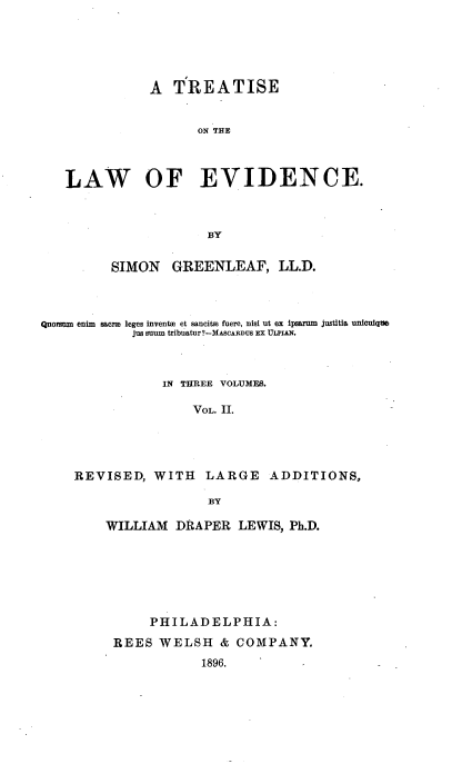handle is hein.beal/teawvid0002 and id is 1 raw text is: 





              A   TREATISE


                     ON THE



   LAW OF EVIDENCE.



                      BY

         SIMON   GREENLEAF, LL.D.



Quorsom enim sare leges invente et sancits fuere, nisi ut ex ipsaram justitia unlculque
            jus suum tribuatur?-MASCARDUS EX ULPIAN.



                IN THREE VOLUMES.

                    VOL. II.




    REVISED,   WITH   LARGE   ADDITIONS,

                      BY


WILLIAM  DRAPER   LEWIS, Ph.D.






      PHILADELPHIA:
 REES  WELSH   & COMPANY.
             1896.


