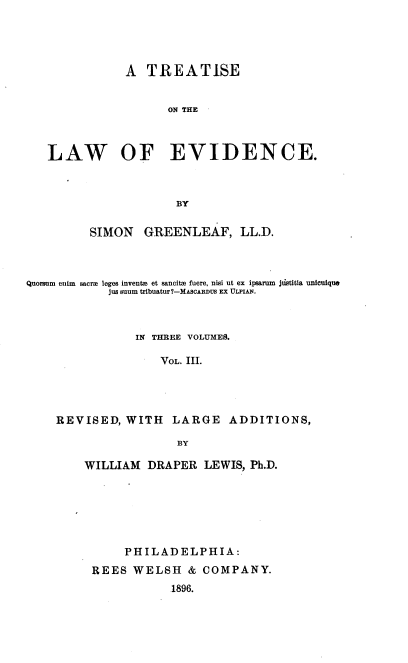 handle is hein.beal/teawvid0003 and id is 1 raw text is: 




               A  TREATISE


                     ON THE



   LAW OF EVIDENCE.



                      BY

         SIMON   GREENLEAF, LL.D.



Quorsum enim  sacra leges inventm et sancitm fuere, nisi ut ex ipsarum jlistitia unicuique
            jus suum tribuatur?-MAScARDUs EX ULPIAN.



                IN THREE VOLUMES.

                    VOL. III.




    REVISED,   WITH   LARGE   ADDITIONS,

                      BY


WILLIAM  DRAPER   LEWIS, Ph.D.






      PHILADELPHIA:
 REES  WELSH   &  COMPANY.
             1896.


