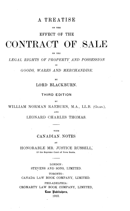 handle is hein.beal/tecslr0001 and id is 1 raw text is: 




A  TREATISE

      ON THE

 EFFECT OF THE


CONTRACT OF, SALE

                   ON THE

 LEGAL RIGHTS OF PROPERTY AND  POSSESSION


      GOODS, WARES AND MERCHANDISE.

                    BY

            LORD  BLACKBURN.


              THIRD EDITION

                    BY
 WILLIAM NORMAN  RAEBURN, M.A., LL.B. (GLAS.),
                    AND
        LEONARD  CHARLES  THOMAS.



                   WITH

             CANADIAN. NOTES
                    BY
      HONORABLE  MR. JUSTICE RUSSELL,
            Of the Supreme Court of Nova Scotia.


                  LONDON:
          STEVENS AND SONS, LIMITED.
                 TORONTO:
      CANADA LAW BOOK COMPANY, LIMITED.
                PHILADELPHIA:
      CROMARTY LAW BOOK COMPANY, LIMITED,
                Eam (Iubilrs,
                   1910.


