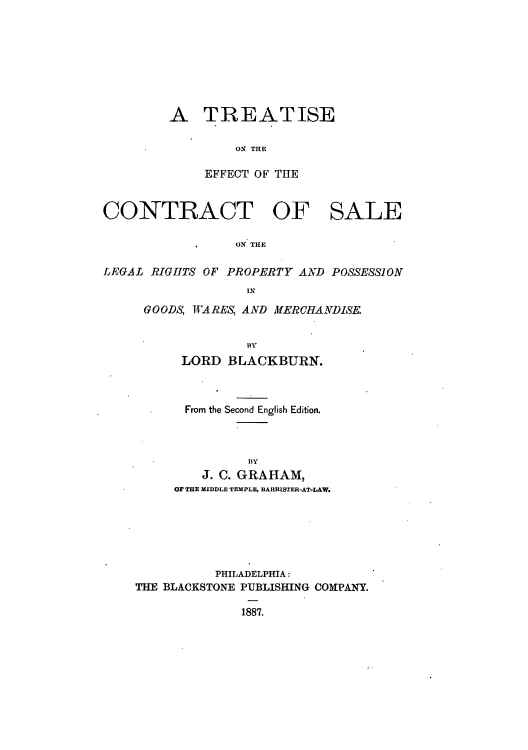 handle is hein.beal/teffsalp0001 and id is 1 raw text is: A TREATISE
ON THE
EFFECT OF THE

CONTRACT OF SALE
ON THE
LEGAL RIGHfTS OF PROPERTY AND POSSESSION
IN

GOODS, WARES, AND MERCHANDISE
BY
LORD BLACKBURN.

From the Second English Edition.
BY
J. C. GRAHAM,
OF THE MIDDLE TEMPLE, BARRISTER-AT-LAW.

PHILADELPHIA:
THE BLACKSTONE PUBLISHING COMPANY.
1887.



