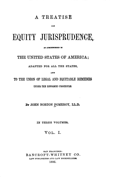 handle is hein.beal/tejausaa0001 and id is 1 raw text is: A TREATISt
ON
EQUITY JURISPRUDEN4CE,
AU ADU3RFIMMMD IN
THE UNITED STATES OF AMERICA;
ADAPTED FOR ALL THE STATES,
AND
TO THE UNION OF LEGAL AND EQUITABLE REMEDIES

UNER THE REFORMED PROCEDURE.
By JOHN NORTON POMEROY, LL.A
IN THREE VOLUMES.
VOL. I.
SAN FRANCISCO:
BANCROFT-WHITNEY CO.
LAW PUBLISHERS AND LAW BOOKSELLERS.
1886.


