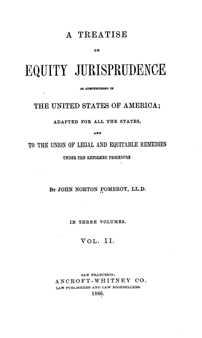 handle is hein.beal/tejausaa0002 and id is 1 raw text is: A TREATISE
or
EQUITY JURISPRUDENCE
AS ADIMTBThD flA
THE UNITED STATES OF AMERICA;
ADAPTED FOR ALL THE STATES,
AND
TO THE UNION OF LEGAL AND EQUITABLE REMEDIES

UNDER THE REFORMED PROCEDURE
BY JOHN NORTON POMEROY, LL.D.
IN THREE VOLUMES.
VOL. .II.
SAN FRANCISCO:
ANCROFT-WHITNEY CO.
LAW PUBLISHERS AND LAW BOOKSELLERS.
1886.


