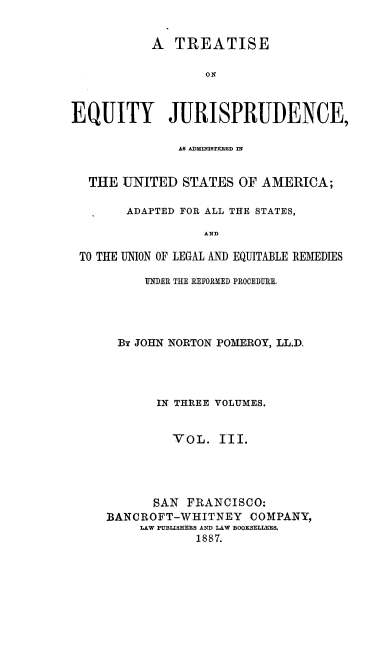 handle is hein.beal/tejausaa0003 and id is 1 raw text is: A TREATISE
ON
EQUITY JURISPRUDENCE,
AS ADMINISTERED IN
THE UNITED STATES OF AMERICA;
ADAPTED FOR ALL THE STATES,
AND
TO THE UNION OF LEGAL AND EQUITABLE REMEDIES

UNDER THE REFORMED PROCEDURE.
By JOHN NORTON POMEROY, LL.D,
IN THREE VOLUMES.
VOL. III.
SAN FRANCISCO:
BANCROFT-WHITNEY COMPANY,
LAW PUBLISHERS AND LAW BOOKSELLERS.
1887.


