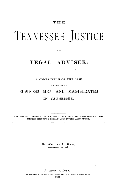 handle is hein.beal/tejseadlg0001 and id is 1 raw text is: 







THE


TENNESSEE JUSTICE



                     AND




        LEGAL ADVISER:


           A COMPENDIUM OF THE LAW

                  FOE THE USE OF

  BUSINESS MEN AND MAGISTRATES

              IN  TENNESSEE.






REVISED AND BROUGHT DOWN, WITHI CITATIONS, TO EIGHTY-SIXTH TEN-
       NESSEE REPORTS (2 PICKLE) AND TO THE ACTS OF 1887.









             BY WILLIAM C. KAIN,
                 COUNSELLOR AT LAW!








               NASHVILLE, TENN.:
      MARSHALL & BRUCE, PRINTERS AND LAW BOOK PUBLISHERS.
                    1889.


