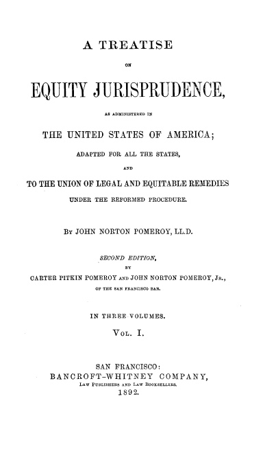 handle is hein.beal/tejuaas0001 and id is 1 raw text is: A TREATISE
ON
EQUITY JURISPRUDENCE,
AS ADMINISTERED IN
THE UNITED STATES OF AMERICA;
ADAPTED FOR ALL THE STATES,
AND
TO THE UNION OF LEGAL AND EQUITABLE REMEDIES
UNDER THE REFORMED PROCEDURE.
By JOHN NORTON POMEROY, LL.D.
SECOND EDITION,
BY
CARTER PITKIN POMEROY AND JOHN NORTON POMEROY, JR.,
OF THE SAN FRANCISCO BAR.
IN THREE VOLUMES.
VOL. I.
SAN FRANCISCO:
BANCROFT-WHITNEY COMPANY,
LAW PUBLISHERS AND LAW BOOKSELLERS,
1892.


