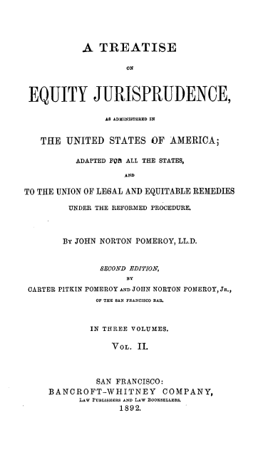 handle is hein.beal/tejuaas0002 and id is 1 raw text is: A TREATISE
ON
EQUITY JURISPRUDENCE,
AS ADXIISTERED IN
THE UNITED STATES OF AMERICA;
ADAPTED FOt ALL THE STATES,
AND
TO THE UNION OF LE6AL AND EQUITABLE REMEDIES
UNDER THE REFORMED PROCEDURE.
By JOHN NORTON POMEROY, LL.D.
SECOND EDITION,
BY
CARTER PITKIN POMEROY AND JOHN NORTON POMEROY, JR.,
OF THE BAN FRANCISCO BAR
IN THREE VOLUMES.
VOL. II.
SAN FRANCISCO:
BANCROFT-WHITNEY COMPANY,
LAW PUBLISHERS AND LAW BOOKSELLERS.
1892.


