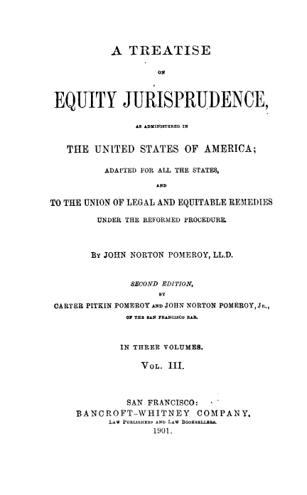 handle is hein.beal/tejuaas0003 and id is 1 raw text is: A TREATISE
ON
EQUITY JURISPRUDENCE,
AS ADMINISTERED IN
THE UNITED STATES OF AMERICA;
ADAPTED FOR ALL THE STATES,
AND
TO THE UNION OF LEGAL AND EQUITABLE REMED IES
UNDER THE REFORMED PROCEDURE,
By JOHN NORTON POMEROY, LL.D.
SECOND EDITION,
BY
CARTER PITKIN POMEROY AND JOHN NORTON POMEROY, Jr..,
OF THE SAN FRANCISCO BAJ.
IN THREE VOLUMES.
VOL. 111.
SAN FRANCISCO:
BANCROFT-WHITNEY COMPANY.
LAW PUBLISHERS AND LAW BOoKsELLR&
1901.


