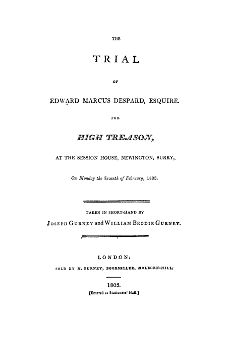 handle is hein.beal/temdetre0001 and id is 1 raw text is: THE
TRIAL
EDWARD MARCUS DESPARD, ESQUIRE.
FIOR
HIGH TJRE.N4ON
AT THE SESSION HOUSE, NEWINGTON, SURRY,,
On londay the Seventh of February, 1803.
TAKEN IN SHORT-HAND BY
JOSEPH GUlRNEY andWILLIAM BRODIE GURNEY.
L ON DO N:
SOLD BY X. GURNEY, BQOKSELLER, HOLBORlS-HILL.'
1803.
[Entered at Stationers' Hal.]


