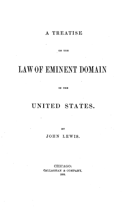handle is hein.beal/temindo0001 and id is 1 raw text is: 






A TREATISE


             ON TflEB




LAW OF EMINENT DOMAIN



             IN THR


UNITED


STATES.


JOHN LEWIS.






   CHICAGO:
CALLAGHAN & COMPANY.
     1888.


