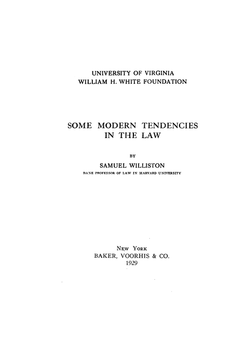 handle is hein.beal/tendwill0001 and id is 1 raw text is: UNIVERSITY OF VIRGINIA
WILLIAM H. WHITE FOUNDATION
SOME MODERN TENDENCIES
IN THE LAW
BY
SAMUEL WILLISTON
DANE PROFESSOR OF LAW IN HARVARD UNIVERSITY

NEW YORK
BAKER, VOORHIS & CO.
1929


