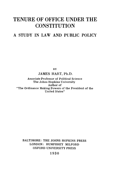 handle is hein.beal/tenofco0001 and id is 1 raw text is: TENURE OF OFFICE UNDER THE
CONSTITUTION
A STUDY IN LAW AND PUBLIC POLICY
BY
JAMES HART, Ph.D.
Associate Professor of Political Science
The Johns Hopkins University
Author of
The Ordinance Making Powers of the President of the
United States
BALTIMORE: THE JOHNS HOPKINS PRESS
LONDON: HUMPHREY MILFORD
OXFORD UNIVERSITY PRESS
1930


