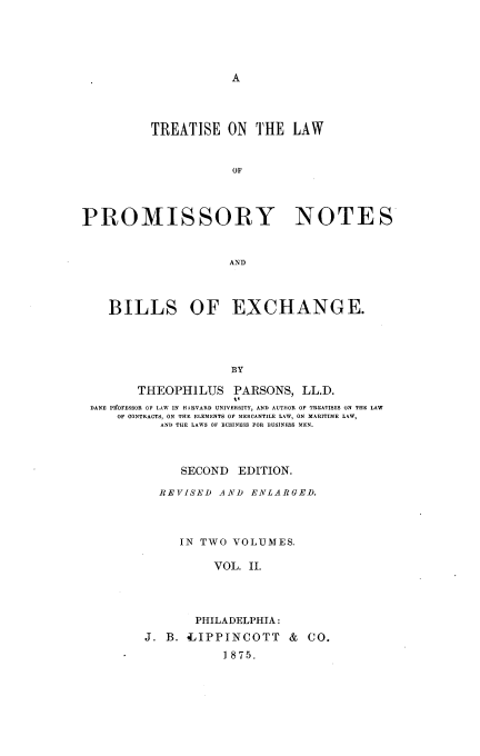 handle is hein.beal/teotelwopy0002 and id is 1 raw text is: A

TREATISE ON THE LAW
OF
PROMISSORY NOTES
AND
BILLS OF EXCHANGE.
BY
THEOPHILUS PARSONS, LL.D.
DANE PIFOFESSOR OF LAW IN HARVARD UNIVERSITY, AND AUTHOR OF TREATISES ON THE LAW
OF CONTRACTS, ON THE ELEMENTS OF MERCANTILE LAW, ON MARITIME LAW,
AND THE LAWS OF BUSINESS FOR BUSINESS MEN.

SECOND EDITION.
REVISED AND ENLARGED.
IN TWO VOLUMES.
VOL. II.
PHILADELPHIA:
J. B. dIPPINCOTT & CO.
1875.


