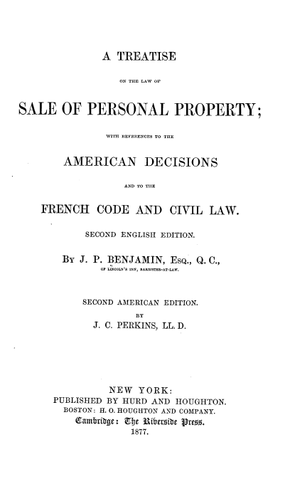 handle is hein.beal/teotelwose0001 and id is 1 raw text is: 





               A TREATISE

                  ON THE LAW OF



SALE OF PERSONAL PROPERTY;


               WITH REFERENCES TO THE


        AMERICAN DECISIONS

                   AND TO THE


    FRENCH CODE AND CIVIL LAW.


    SECOND ENGLISH EDITION.


BY J. P. BENJAMIN, ESQ., Q. C.,
       OF LINCOLN)S INN, BARRISTER-AT-LAW.



    SECOND AMERICAN EDITION.
             IY
     J. C. PERKINS, LL. D.


          NEW  YORK:
PUBLISHED BY HURD AND HOUGHTON.
  BOSTON: H. 0. HOUGHTON AND COMPANY.

              1877.


