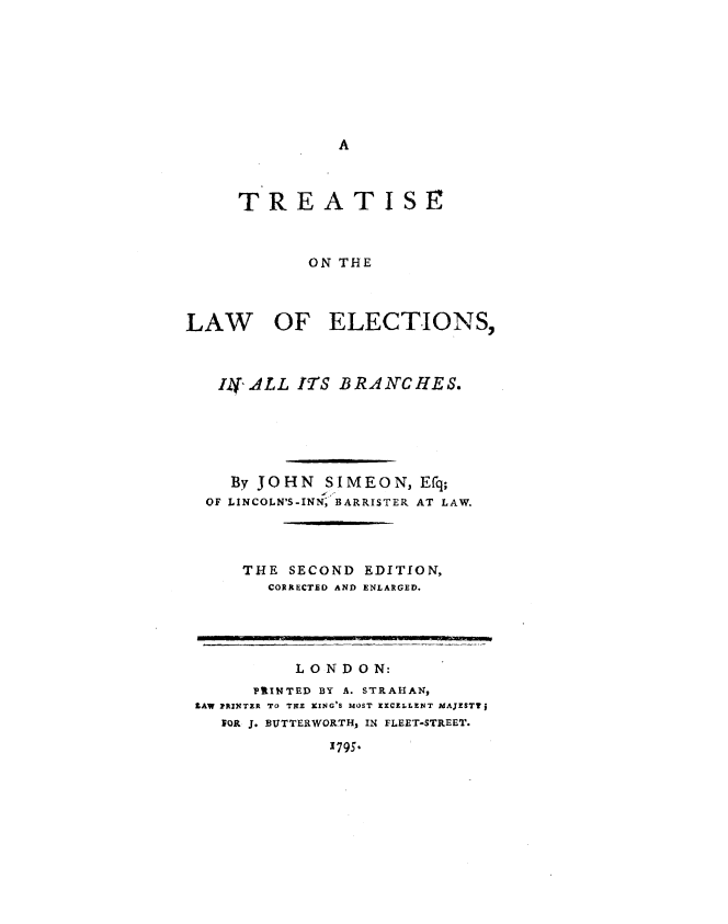 handle is hein.beal/teotlwes0001 and id is 1 raw text is: 









A


     TREATISE



            ON THE



LAW OF ELECTIONS,



   Ili ALL ITS BRANCHES.






   By  JOHN   SIMEON,  Efq;
   OF LINCOLN'S-INN; BARRISTER AT LAW.




      THE SECOND  EDITION,
        CORRECTED AND ENLARGED.


          LONDON:
      PRINTED BY A. STRAHAN,
LAW PRINTER TO TE KING'S MOST EXCELLENT MAJESTTj
   bOR J. BUTTERWORTH, IN FLEET-STREET.

             1795.


