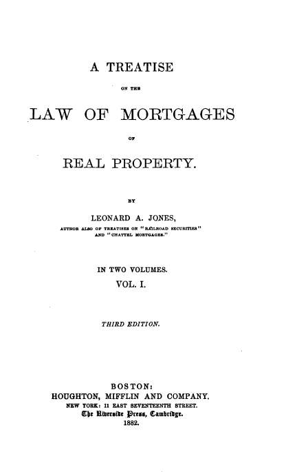 handle is hein.beal/teotlwoms0001 and id is 1 raw text is: 







           A   TREATISE

                 ON THE



LAW OF MORTGAGES

                   OF


REAL PROPERTY.



             BY

      LEONARD A. JONES,
AUTHOR ALSO OF TREATISES ON RAILROAD SECURITIES
       AND CHATTEL MORTGAGES.



       IN TWO VOLUMES.

           VOL. I.




        THIRD EDITION.


           BOS TON:
HOUGHTON, MIFFLIN AND COMPANY.
   NEW YORK: 11 EAST SEVENTEENTH STREET.
      bt Ritrath Pros, Camb8ag..
              1882.


