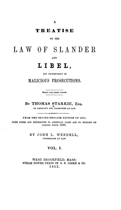 handle is hein.beal/teotlwosrll0001 and id is 1 raw text is: 





A


            TREATISE

                   ON THE



 LAW OF SLANDER

                    AND


             LIBEL,

               AND INCIDENTALLY OA

        MALICIOUS  PROSECUTIONS.


               Nescit vox missa reverti.



      BY  THOMAS STARKIE, EsQ.
           OF LINCOLN'S INN, BARRISTER AT LAW.
                  -   º
     FROM THE SECOND ENGLISH EDITION OF 1830,
WITH NOTES AND REFERENCES TO AMERICAN CASES AND TO ENGLISH DE-
               CISIONS SINCE 1830.


         BY JOHN   L. WENDELL,
               COUNSELLOR AT LAW.


                 VOL.  I.



          WEST BROOKFIELD, MASS:
     STEAM POWER PRESS OF 0. S. COOKE & CO.
                  1852.


