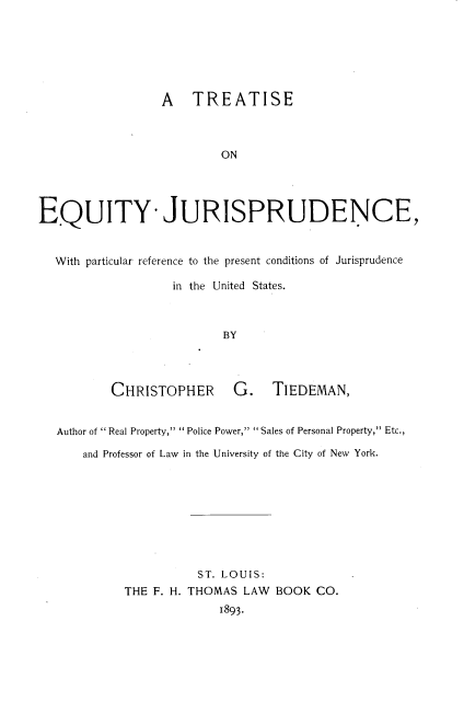 handle is hein.beal/teqjpr0001 and id is 1 raw text is: 






                  A   TREATISE



                          ON




EQUITY- JURISPRUDENCE,


  With particular reference to the present conditions of Jurisprudence

                   in the United States.



                           BY


CHRISTOPHER G.


TIEDEMAN,


Author of  Real Property,  Police Power,  Sales of Personal Property, Etc.,

    and Professor of Law in the University of the City of New York.









                    ST. LOUIS:
          THE F. H. THOMAS LAW  BOOK  CO.
                        1893.


