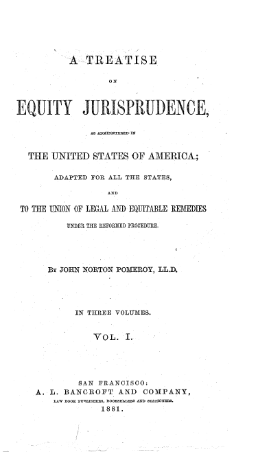 handle is hein.beal/teqjus0001 and id is 1 raw text is: 






           A  TREATISE

                   ON.



EQUITY JURISPRUDENCE,


               AS ADMINISTERED, IN


  THE  UNITED   STATES  OF A1VERICA;


        ADAPTED FOR ALL THE STATES,

                   AND

 TO THE UNION OF LEGAL AND EQUITABLE REMEDIES

          UNDEI THE REFORED PROCEDURE.





      By JOHN NORTON POMEROY, LL.D.





            IN THREE VOLUMES.


                V OL. I.





             SAN FRANCISCO:
    A. L. BANCROFT   AND  COMPANY,
        LAW BOOK PUIILISHERS, BOOKSELLERS AND STATIONERS.
                 1881.



