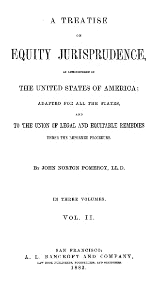 handle is hein.beal/teqjus0002 and id is 1 raw text is: 


            A  TREATISE

                   ON



EQUITY JURISPRUDENCE,


               AS ADMINISTERED IN


  THE  UNITED   STATES  OF AMERICA;


        ADAPTED FOR ALL THE STATES,

                   AND

 TO THE UNION OF LEGAL AND EQUITABLE REMEDIES

           UNDER THE REFORMED PROCEDURE.





       By JOHN NORTON POMEROY, LL.D.





            IN THREE VOLUMES.



               VOL.   II.





             SAN FRANCISCO:
    A. L. BANCROFT   AND  COMPANY,
        LAW BOOK PUBLISEEBS, BOOKSELLERS, AND STATIONERS.
                  1882.


