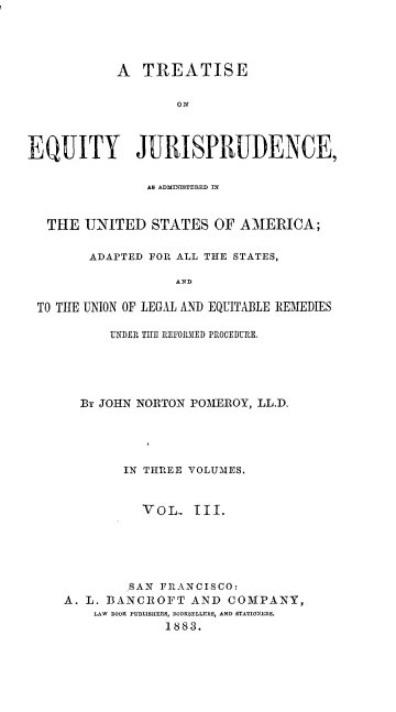 handle is hein.beal/teqjus0003 and id is 1 raw text is: 




            A  TREATISE

                   ON



EQUITY JURISPRUDENCE,

                AS ADMINIS8TERED IN


   THE UNITED   STATES  OF  AMERICA;

        ADAPTED FOR ALL THE STATES,

                   AND

 TO THE UNION OF LEGAL AND EQUITABLE RE-MEDIE S


      UNDER TIE REFORMED PROCEDURE.





  By JOHN NORTON POMEROY, LL.D.





        IN THREE VOLUMES.


          VOL.   III.





        SAN FRANCISCO:
A. L. BANCROFT   AND COMPANY,
    LAW BOOK PUBLISHERS, ROOKSELLERB, AND STATIONERS.
             1883.


