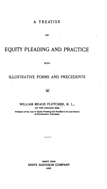 handle is hein.beal/teqprfo0001 and id is 1 raw text is: A TREATISE

ON
EQUITY PLEADING AND PRACTICE
WITH
ILLUSTRATIVE FORMS AND PRECEDENTS

WILLIAM MEADE FLETCHER, B. L.,
OF THE CHICAGO BAl.
Professor of the Law of Equity Pleading and PractiCe in the Law School
of Northwestern University.
SAINT PAUL
KEEFE DAVIDSON COMPANY
1902


