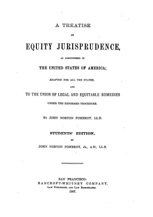 handle is hein.beal/tequaus0001 and id is 1 raw text is: A TREATISE
ONl
EQUITY JURISPRUDENCE,
AS ADMINISTERED IN
THE UNITED STATES OF AMERICA;
ADAPTED FOR ALL THE STATES,
AND
TO THE UNION OF LEGAL AND EQUITABLE REMEDIES

UNDER THE REFORMED PROCEDURE.
BY JOHN NORTON POMEROY, LL.D.
STUDENTS' EDITION,
BY
JOHN NORTON POMEROY, JR., A.M., LL.B.

SAN FRANCISCO:
BANCROFT-WHITNEY COMPANY,
LAW PUBLISHERS AND LAW BOOKSELTS.
1907.


