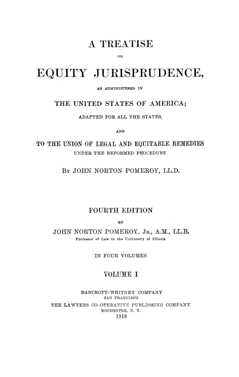 handle is hein.beal/tequiadus0001 and id is 1 raw text is: A TREATISE
ON
EQUITY JURISPRUDENCE,
AS ADMINISTERED IN
THE UNITED STATES OF AMERICA;
ADAPTED FOR ALL THE STATES,
AID
TO THE UNION OF LEGAL AND EQUITABLE REMEDIES
UNDER THE REFORMED PT-OCEDURE
By JOHN NORTON POMEROY, LL.D.
FOURTH EDITION
BY
JOHN NORTON POMEROY, JR., A.M., LL.B.
Professor of Law in the University of Illinois
IN FOUR VOLUMES
VOLUME I
BANCROFT-WHITNEY COMPANY
SAN FRANCISCO
THE LAWYERS CO-OPERATIVE PUBLISHING COMPANY
ROCHESTER, N. Y.
1918


