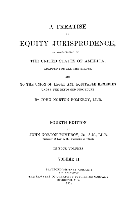handle is hein.beal/tequiadus0002 and id is 1 raw text is: A TREATISE
EQUITY JURISPRUDENCE,
AS ADMINISTERED IN
THE UNITED STATES OF AMERICA;
ADAPTED FOR ALL THE STATES,
AND
TO THE UNION OF LEGAL AND EQUITABLE REMEDIES
UNDER THE REFORMED PWOCEDURE
By JOHN NORTON POMEROY, LL.D.
FOURTH EDITION
BY
JOHN NORTON POMEROY, JR., A.M., LL.B.
Professor of Law in the University of Illinois
IN YOUR VOLUMES
VOLUME II
BA NCROFT-WHITNEY COMPANY
SAN FRANCISCO
THE LAWYERS CO-OPERATIVE PUBLISHING COMPANY
ROCHESTER, N. Y.
1918


