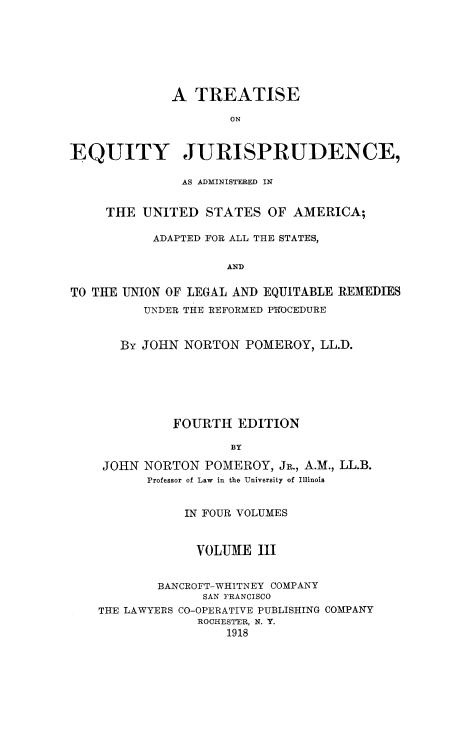 handle is hein.beal/tequiadus0003 and id is 1 raw text is: A TREATISE
ON
EQUITY JURISPRUDENCE,
AS ADMINISTERED IN
THE UNITED STATES OF AMERICA;
ADAPTED FOR ALL THE STATES,
AND
TO THE UNION OF LEGAL AND EQUITABLE REMEDIES
UNDER THE REFORMED PROCEDURE
By JOHN NORTON POMEROY, LL.D.
FOURTH EDITION
BY
JOHN NORTON POMEROY, JR., A.M., LL.B.
Professor of Law in the University of Illinois
IN FOUR VOLUMES
VOLUME III
BANCROFT-WHITNEY COMPANY
SAN FRANCISCO
THE LAWYERS CO-OPERATIVE PUBLISHING COMPANY
ROCHESTER, N. Y.
1918


