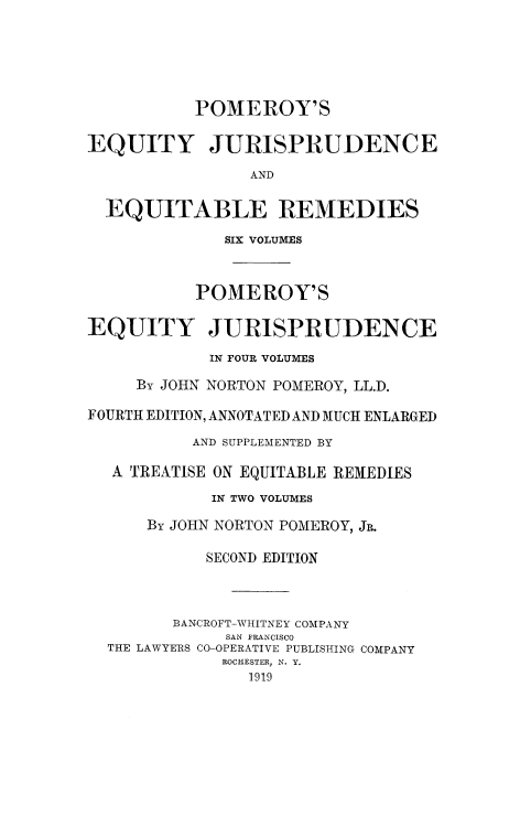 handle is hein.beal/tequiadus0004 and id is 1 raw text is: POMEROY'S
EQUITY JURISPRUDENCE
AND
EQUITABLE REMEDIES
SIX VOLUMES
POMEROY'S
EQUITY JURISPRUDENCE
IN FOUR VOLUMES
By JOHN NORTON POMEROY, LL.D.
FOURTH EDITION, ANNOTATED AND MUCH ENLARGED
AND SUPPLEMENTED BY
A TREATISE ON EQUITABLE REMEDIES
IN TWO VOLUMES
By JOHN NORTON POMEROY, JR.
SECOND EDITION
BANCROFT-WHITNEY COMPANY
SAN FRANCISCO
THE LAWYERS CO-OPERATIVE PUBLISHING COMPANY
ROCHESTER, N. Y.
1919


