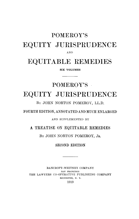 handle is hein.beal/tequiadus0005 and id is 1 raw text is: POMEROY'S
EQUITY JURISPRUDENCE
AND
EQUITABLE REMEDIES
SIX VOLUMES
POMEROY'S
EQUITY JURISPRUDENCE
By JOHN NORTON POMEROY, LL.D.
FOURTH EDITION, ANNOTATED AND MUCH ENLARGED
AND SUPPLEMENTED BY
A TREATISE ON EQUITABLE REMEDIES
By JOHN NORTON POMEROY, JR.
SECOND EDITION
BANCROFT-WHITNEY COMPANY
SAN FRANCISCO
THE LAWYERS CO-OPERATIVE PUBLISHING COMPANY
ROCHESTER, N. Y.
1919



