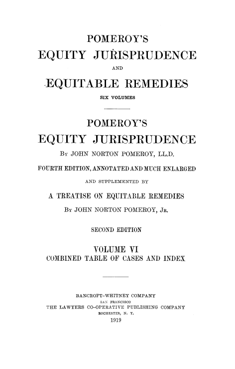 handle is hein.beal/tequiadus0006 and id is 1 raw text is: POMEROY'S
EQUITY JURISPRUDENCE
AND
EQUITABLE REMEDIES
SIX VOLUMES
POMEROY'S
EQUITY JURISPRUDENCE
By JOHN NORTON POMEROY, LL.D.
FOURTIH EDITION, ANNOTATED AND MUCH ENLARGED
AND SUPPLEMENTED BY
A TREATISE ON EQUITABLE REMEDIES
By JOHN NORTON POMEROY, JR.
SECOND EDITION
VOLUME VI
COMBINED TABLE OF CASES AND INDEX
BANCROFT-WHITNEY COMPANY
SAN FRANCISCO
THE LAWYERS CO-OPERATIVE PUBLISHING COMPANY
ROCHESTER, N. Y.
1919


