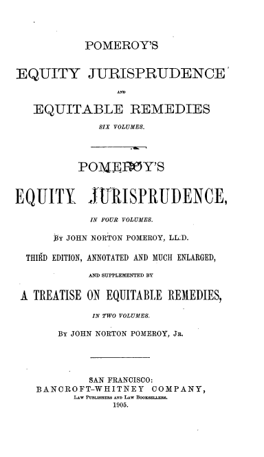 handle is hein.beal/teqyjuads0001 and id is 1 raw text is: POMEROY'S

EQUITY JURISPRUDENCE'
EQUITABLE REMEDIES
SIX VOLUMES.
POMJ.ElY'S
EQUITY JURISPRUDENCE,
IN FOUR VOLUMES.
By JOHN NORTON POMEROY, LL;D.
THIRD EDITION, ANNOTATED AND MUCH ENLARGED,
AND SUPPLEMENTED BY
A TREATISE ON EQUITABLE REMEDIES,
IN TWO VOLUMES.
By JOHN NORTON POMEROY, JR.

SAN FRANCISCO:
BANCROFT-WHITNEY COMPANY,
LAw PUBLISHERS AND LAW BooxSELLERS.
1905.


