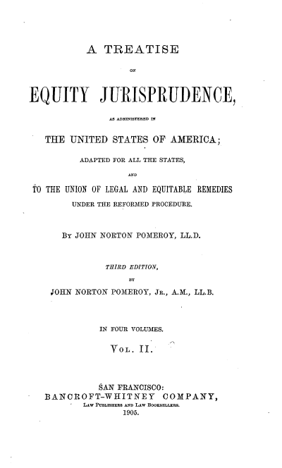 handle is hein.beal/teqyjuads0002 and id is 1 raw text is: A TREATISE
oN
EQUITY JURISPRUDENCE,
AS ADMINISTERED IN
THE UNITED STATES OF AMERICA;
ADAPTED FOR ALL THE STATES,
AND
TO THE UNION OF LEGAL AND EQUITABLE REMEDIES

UNDER THE REFORMED PROCEDURE.
By JOHN NORTON POMEROY, LL.D.
THIRD EDITION,
BY
JOHN NORTON POMEROY, JR., A.M., LL.B.

IN FOUR VOLUMES.
VOL. II.
SAN FRANCISCO:
BANCROFT-WHITNEY COMPANY,
LAW PUBLISHERS AND LAW BOOKSELLERS.
1905.


