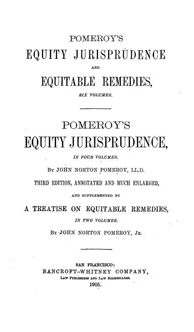 handle is hein.beal/teqyjuads0003 and id is 1 raw text is: POMEROY'S
EQUITY JURISPRUDENCE
AND
EQUITABLE REMEDIES,
SIX VOLUMES.
POMEROY'S
EQUITY JURISPRUDENCE,
IN FOUR VOLUMES.
By JOHN NORTON POMEROY, LL.D.
THIRD EDITION, ANNOTATED AND MUCH ENLARGED,
AND SUPPLEMENTED BY
A TREATISE ON EQUITABLE REMEDIES,
IN TWO VOLUMES.
By JOHN NORTON POMEROY, JR.
SAN FRANCISCO:
BANCROFT-WHITNEY COMPANY,
LAW PUBSmaX AND LAw BOOxsELIEBS.
1905.


